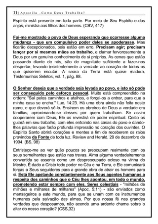 11 |   Apostila –Como Deus Trabalha?

Espírito está presente em toda parte. Por meio de Seu Espírito e dos
anjos, ministra aos filhos dos homens. (CBV, 417)

Foi-me mostrado o povo de Deus esperando que ocorresse alguma
mudança - que um compulsivo poder deles se apoderasse. Mas
ficarão decepcionados, pois estão em erro. Precisam agir; precisam
lançar por si mesmos mãos ao trabalho, e clamar fervorosamente a
Deus por um genuíno conhecimento de si próprios. As cenas que estão
passando diante de nós, são de magnitude suficiente a fazer-nos
despertar, levando insistentemente a verdade ao coração de todos os
que quiserem escutar. A seara da Terra está quase madura.
Testemunhos Seletos, vol. 1, pág. 88.

O Senhor deseja que a verdade seja levada ao povo, e isto só pode
ser conseguido pelo esforço pessoal. Muito está compreendido na
ordem: "Saí pelos caminhos e atalhos, e forçai-os a entrar, para que a
minha casa se encha." Luc. 14:23. Há uma obra ainda não feita neste
ramo, e que deverá sê-lo. Ensinem os obreiros de Deus a verdade em
famílias, aproximando-se desses por quem trabalham. Se assim
cooperarem com Deus, Ele os revestirá de poder espiritual. Cristo os
guiará em seu trabalho, com eles entrando nas casas do povo e dando-
lhes palavras que farão profunda impressão no coração dos ouvintes. O
Espírito Santo abrirá corações e mentes a fim de receberem os raios
provindos da Fonte de toda luz. Review and Herald, 29 de dezembro de
1904. (BS, 98)
Entristeço-me ao ver quão poucos se preocupam realmente com os
seus semelhantes que estão nas trevas. Alma alguma verdadeiramente
convertida se assente como um despreocupado ocioso na vinha do
Mestre. É dado a Cristo todo poder no Céu e na Terra, e Ele comunicará
forças a Seus seguidores para a grande obra de atrair os homens para
si. Está Ele apelando constantemente aos Seus agentes humanos a
respeito dos caminhos que o Céu lhes apontou, em todo o mundo,
prometendo estar sempre com eles. Seres celestiais - "milhões de
milhões e milhares de milhares" (Apoc. 5:11) - são enviados como
mensageiros a este mundo, para que se unam com os instrumentos
humanos pela salvação das almas. Por que nossa fé nas grandes
verdades que desposamos, não acende uma ardente chama sobre o
altar do nosso coração? (CSS,32)
 
