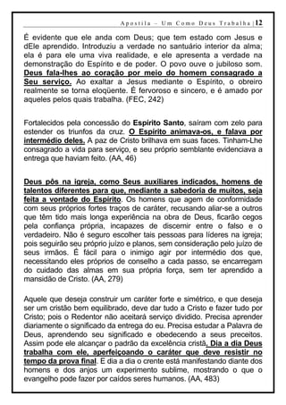 A p o s t i l a – U m C o m o D e u s T r a b a l h a | 12

É evidente que ele anda com Deus; que tem estado com Jesus e
dEle aprendido. Introduziu a verdade no santuário interior da alma;
ela é para ele uma viva realidade, e ele apresenta a verdade na
demonstração do Espírito e de poder. O povo ouve o jubiloso som.
Deus fala-lhes ao coração por meio do homem consagrado a
Seu serviço. Ao exaltar a Jesus mediante o Espírito, o obreiro
realmente se torna eloqüente. É fervoroso e sincero, e é amado por
aqueles pelos quais trabalha. (FEC, 242)


Fortalecidos pela concessão do Espírito Santo, saíram com zelo para
estender os triunfos da cruz. O Espírito animava-os, e falava por
intermédio deles. A paz de Cristo brilhava em suas faces. Tinham-Lhe
consagrado a vida para serviço, e seu próprio semblante evidenciava a
entrega que haviam feito. (AA, 46)


Deus pôs na igreja, como Seus auxiliares indicados, homens de
talentos diferentes para que, mediante a sabedoria de muitos, seja
feita a vontade do Espírito. Os homens que agem de conformidade
com seus próprios fortes traços de caráter, recusando aliar-se a outros
que têm tido mais longa experiência na obra de Deus, ficarão cegos
pela confiança própria, incapazes de discernir entre o falso e o
verdadeiro. Não é seguro escolher tais pessoas para líderes na igreja;
pois seguirão seu próprio juízo e planos, sem consideração pelo juízo de
seus irmãos. É fácil para o inimigo agir por intermédio dos que,
necessitando eles próprios de conselho a cada passo, se encarregam
do cuidado das almas em sua própria força, sem ter aprendido a
mansidão de Cristo. (AA, 279)

Aquele que deseja construir um caráter forte e simétrico, e que deseja
ser um cristão bem equilibrado, deve dar tudo a Cristo e fazer tudo por
Cristo; pois o Redentor não aceitará serviço dividido. Precisa aprender
diariamente o significado da entrega do eu. Precisa estudar a Palavra de
Deus, aprendendo seu significado e obedecendo a seus preceitos.
Assim pode ele alcançar o padrão da excelência cristã. Dia a dia Deus
trabalha com ele, aperfeiçoando o caráter que deve resistir no
tempo da prova final. E dia a dia o crente está manifestando diante dos
homens e dos anjos um experimento sublime, mostrando o que o
evangelho pode fazer por caídos seres humanos. (AA, 483)
 