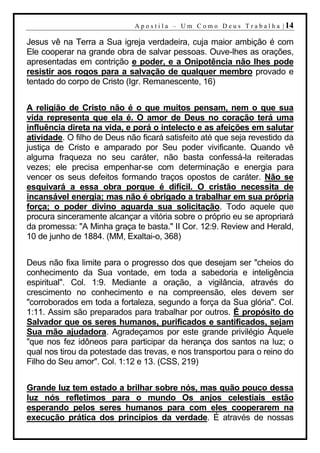 A p o s t i l a – U m C o m o D e u s T r a b a l h a | 14

Jesus vê na Terra a Sua igreja verdadeira, cuja maior ambição é com
Ele cooperar na grande obra de salvar pessoas. Ouve-lhes as orações,
apresentadas em contrição e poder, e a Onipotência não lhes pode
resistir aos rogos para a salvação de qualquer membro provado e
tentado do corpo de Cristo (Igr. Remanescente, 16)


A religião de Cristo não é o que muitos pensam, nem o que sua
vida representa que ela é. O amor de Deus no coração terá uma
influência direta na vida, e porá o intelecto e as afeições em salutar
atividade. O filho de Deus não ficará satisfeito até que seja revestido da
justiça de Cristo e amparado por Seu poder vivificante. Quando vê
alguma fraqueza no seu caráter, não basta confessá-la reiteradas
vezes; ele precisa empenhar-se com determinação e energia para
vencer os seus defeitos formando traços opostos de caráter. Não se
esquivará a essa obra porque é difícil. O cristão necessita de
incansável energia; mas não é obrigado a trabalhar em sua própria
força; o poder divino aguarda sua solicitação. Todo aquele que
procura sinceramente alcançar a vitória sobre o próprio eu se apropriará
da promessa: "A Minha graça te basta." II Cor. 12:9. Review and Herald,
10 de junho de 1884. (MM, Exaltai-o, 368)


Deus não fixa limite para o progresso dos que desejam ser "cheios do
conhecimento da Sua vontade, em toda a sabedoria e inteligência
espiritual". Col. 1:9. Mediante a oração, a vigilância, através do
crescimento no conhecimento e na compreensão, eles devem ser
"corroborados em toda a fortaleza, segundo a força da Sua glória". Col.
1:11. Assim são preparados para trabalhar por outros. É propósito do
Salvador que os seres humanos, purificados e santificados, sejam
Sua mão ajudadora. Agradeçamos por este grande privilégio Àquele
"que nos fez idôneos para participar da herança dos santos na luz; o
qual nos tirou da potestade das trevas, e nos transportou para o reino do
Filho do Seu amor". Col. 1:12 e 13. (CSS, 219)


Grande luz tem estado a brilhar sobre nós, mas quão pouco dessa
luz nós refletimos para o mundo Os anjos celestiais estão
esperando pelos seres humanos para com eles cooperarem na
execução prática dos princípios da verdade. É através de nossas
 