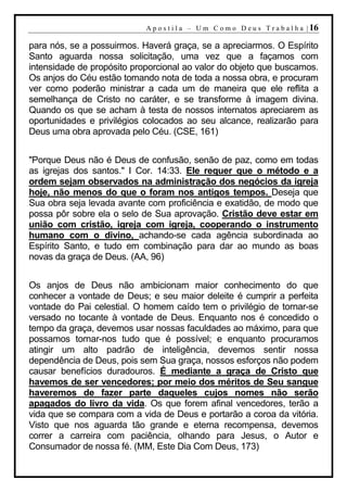 A p o s t i l a – U m C o m o D e u s T r a b a l h a | 16

para nós, se a possuirmos. Haverá graça, se a apreciarmos. O Espírito
Santo aguarda nossa solicitação, uma vez que a façamos com
intensidade de propósito proporcional ao valor do objeto que buscamos.
Os anjos do Céu estão tomando nota de toda a nossa obra, e procuram
ver como poderão ministrar a cada um de maneira que ele reflita a
semelhança de Cristo no caráter, e se transforme à imagem divina.
Quando os que se acham à testa de nossos internatos apreciarem as
oportunidades e privilégios colocados ao seu alcance, realizarão para
Deus uma obra aprovada pelo Céu. (CSE, 161)


"Porque Deus não é Deus de confusão, senão de paz, como em todas
as igrejas dos santos." I Cor. 14:33. Ele requer que o método e a
ordem sejam observados na administração dos negócios da igreja
hoje, não menos do que o foram nos antigos tempos. Deseja que
Sua obra seja levada avante com proficiência e exatidão, de modo que
possa pôr sobre ela o selo de Sua aprovação. Cristão deve estar em
união com cristão, igreja com igreja, cooperando o instrumento
humano com o divino, achando-se cada agência subordinada ao
Espírito Santo, e tudo em combinação para dar ao mundo as boas
novas da graça de Deus. (AA, 96)


Os anjos de Deus não ambicionam maior conhecimento do que
conhecer a vontade de Deus; e seu maior deleite é cumprir a perfeita
vontade do Pai celestial. O homem caído tem o privilégio de tornar-se
versado no tocante à vontade de Deus. Enquanto nos é concedido o
tempo da graça, devemos usar nossas faculdades ao máximo, para que
possamos tornar-nos tudo que é possível; e enquanto procuramos
atingir um alto padrão de inteligência, devemos sentir nossa
dependência de Deus, pois sem Sua graça, nossos esforços não podem
causar benefícios duradouros. É mediante a graça de Cristo que
havemos de ser vencedores; por meio dos méritos de Seu sangue
haveremos de fazer parte daqueles cujos nomes não serão
apagados do livro da vida. Os que forem afinal vencedores, terão a
vida que se compara com a vida de Deus e portarão a coroa da vitória.
Visto que nos aguarda tão grande e eterna recompensa, devemos
correr a carreira com paciência, olhando para Jesus, o Autor e
Consumador de nossa fé. (MM, Este Dia Com Deus, 173)
 
