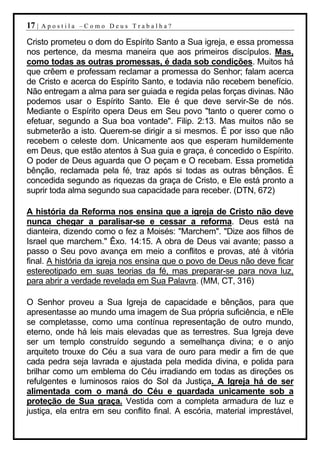 17 |   Apostila –Como Deus Trabalha?

Cristo prometeu o dom do Espírito Santo a Sua igreja, e essa promessa
nos pertence, da mesma maneira que aos primeiros discípulos. Mas,
como todas as outras promessas, é dada sob condições. Muitos há
que crêem e professam reclamar a promessa do Senhor; falam acerca
de Cristo e acerca do Espírito Santo, e todavia não recebem benefício.
Não entregam a alma para ser guiada e regida pelas forças divinas. Não
podemos usar o Espírito Santo. Ele é que deve servir-Se de nós.
Mediante o Espírito opera Deus em Seu povo "tanto o querer como o
efetuar, segundo a Sua boa vontade". Filip. 2:13. Mas muitos não se
submeterão a isto. Querem-se dirigir a si mesmos. É por isso que não
recebem o celeste dom. Unicamente aos que esperam humildemente
em Deus, que estão atentos à Sua guia e graça, é concedido o Espírito.
O poder de Deus aguarda que O peçam e O recebam. Essa prometida
bênção, reclamada pela fé, traz após si todas as outras bênçãos. É
concedida segundo as riquezas da graça de Cristo, e Ele está pronto a
suprir toda alma segundo sua capacidade para receber. (DTN, 672)

A história da Reforma nos ensina que a igreja de Cristo não deve
nunca chegar a paralisar-se e cessar a reforma. Deus está na
dianteira, dizendo como o fez a Moisés: "Marchem". "Dize aos filhos de
Israel que marchem." Êxo. 14:15. A obra de Deus vai avante; passo a
passo o Seu povo avança em meio a conflitos e provas, até à vitória
final. A história da igreja nos ensina que o povo de Deus não deve ficar
estereotipado em suas teorias da fé, mas preparar-se para nova luz,
para abrir a verdade revelada em Sua Palavra. (MM, CT, 316)

O Senhor proveu a Sua Igreja de capacidade e bênçãos, para que
apresentasse ao mundo uma imagem de Sua própria suficiência, e nEle
se completasse, como uma contínua representação de outro mundo,
eterno, onde há leis mais elevadas que as terrestres. Sua Igreja deve
ser um templo construído segundo a semelhança divina; e o anjo
arquiteto trouxe do Céu a sua vara de ouro para medir a fim de que
cada pedra seja lavrada e ajustada pela medida divina, e polida para
brilhar como um emblema do Céu irradiando em todas as direções os
refulgentes e luminosos raios do Sol da Justiça. A Igreja há de ser
alimentada com o maná do Céu e guardada unicamente sob a
proteção de Sua graça. Vestida com a completa armadura de luz e
justiça, ela entra em seu conflito final. A escória, material imprestável,
 