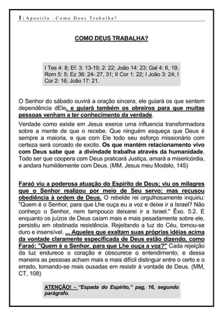 1|   Apostila –Como Deus Trabalha?



                       COMO DEUS TRABALHA?



          I Tes 4: 8; Ef. 3: 13-19; 2: 22; João 14: 23; Gal 4: 6, 19;
          Rom 5: 5; Ez 36: 24- 27, 31; II Cor 1: 22; I João 3: 24; I
          Cor 2: 16; João 17: 21.


O Senhor do sábado ouvirá a oração sincera, ele guiará os que sentem
dependência dEle, e guiará também os obreiros para que muitas
pessoas venham a ter conhecimento da verdade.
Verdade como existe em Jesus exerce uma influencia transformadora
sobre a mente de que o recebe. Que ninguém esqueça que Deus é
sempre a maioria, e que com Ele todo seu esforço missionário com
certeza será coroado de excito. Os que mantém relacionamento vivo
com Deus sabe que a divindade trabalha através da humanidade.
Todo ser que coopera com Deus praticará Justiça, amará a misericórdia,
e andara humildemente com Deus. (MM, Jesus meu Modelo, 145)


Faraó viu a poderosa atuação do Espírito de Deus; viu os milagres
que o Senhor realizou por meio de Seu servo; mas recusou
obediência à ordem de Deus. O rebelde rei orgulhosamente inquiriu:
"Quem é o Senhor, para que Lhe ouça eu a voz e deixe ir a Israel? Não
conheço o Senhor, nem tampouco deixarei ir a Israel." Êxo. 5:2. E
enquanto os juízos de Deus caíam mais e mais pesadamente sobre ele,
persistiu em obstinada resistência. Rejeitando a luz do Céu, tornou-se
duro e insensível. ... Aqueles que exaltam suas próprias idéias acima
da vontade claramente especificada de Deus estão dizendo, como
Faraó: "Quem é o Senhor, para que Lhe ouça a voz?" Cada rejeição
da luz endurece o coração e obscurece o entendimento; e dessa
maneira as pessoas acham mais e mais difícil distinguir entre o certo e o
errado, tornando-se mais ousadas em resistir à vontade de Deus. (MM,
CT, 108)

          ATENÇÃO! - “Espada do Espírito,” pag, 16, segundo
          parágrafo.
 