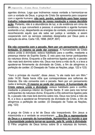 19 |   Apostila –Como Deus Trabalha?

agentes divinos. Logo que inclinemos nossa vontade a harmonizar-se
com a vontade de Deus, a graça de Cristo Se apresenta para cooperar
com o agente humano; não será, porém, substituto para fazer nosso
trabalho independentemente de nossa resolução e nossa decidida
ação. Portanto, não é a abundância de luz, e de evidência em cima de
evidência, o que converterá a pessoa; é unicamente o agente humano
aceitando a luz, despertando as energias da vontade, compreendendo e
reconhecendo aquilo que ele sabe ser justiça e verdade, e assim
cooperando com os serviços celestiais designados por Deus para a
salvação da alma. Carta 135, 1898. (MCP, 691)


Ele não consentia com o pecado. Nem por um pensamento cedia à
tentação. O mesmo se pode dar conosco. A humanidade de Cristo
estava unida à divindade; estava habilitado para o conflito, mediante a
presença interior do Espírito Santo. E veio para nos tornar participantes
da natureza divina. Enquanto a Ele estivermos ligados pela fé, o pecado
não mais terá domínio sobre nós. Deus nos toma a mão da fé, e a leva a
apoderar-se firmemente da divindade de Cristo, a fim de atingirmos a
perfeição de caráter. (O Desejado de Todas as Nações, págs. 122 e 123)


"Vem o príncipe do mundo", disse Jesus; "e ele nada tem em Mim."
João 14:30. Nada havia nEle que correspondesse aos sofismas de
Satanás. Ele não consentia com o pecado. Nem por um pensamento
cedia à tentação. O mesmo se pode dar conosco. A humanidade de
Cristo estava unida a divindade; estava habilitado para o conflito,
mediante a presença interior do Espírito Santo. E veio para nos tornar
participantes da natureza divina. Enquanto a Ele estivermos ligados pela
fé, o pecado não mais terá domínio sobre nós. Deus nos toma a mão da
fé, e a leva a apoderar-se firmemente da divindade de Cristo, a fim de
atingirmos a perfeição de caráter. (O Desejado de Todas as Nações,
pág. 123)


A graça de Cristo e a lei de Deus são inseparáveis. Em Jesus a
misericórdia e a verdade se encontraram. ... Era Ele o representante
de Deus e o exemplo da humanidade. Apresentou ao mundo o que
a humanidade poderia tornar-se quando, pela fé, unida à divindade.
O Filho unigênito de Deus tomou sobre Si a natureza do homem,
 
