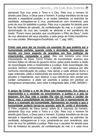A p o s t i l a – U m C o m o D e u s T r a b a l h a | 20

plantando Sua cruz entre a Terra e o Céu. Pela cruz o homem foi
atraído para Deus, e Deus para o homem. A justiça transferiu-se de sua
elevada e respeitável posição, e as cortes celestiais, os exércitos da
santidade, achegaram-se à cruz, prostrando-se com reverência; pois
junto da cruz foi satisfeita a justiça. Pela cruz o pecador foi atraído para
fora da fortaleza do pecado, da confederação do mal, e a cada nova
aproximação da cruz seu coração se abranda e em penitência ele
brada: "Foram meus pecados que crucificaram o Filho de Deus." Junto
da cruz abandona ele seus pecados, e pela graça de Cristo transforma-
se o seu caráter. (Mensagens Escolhidas, vol. 1, pág. 349.)


Cristo veio para dar ao mundo um exemplo do que poderia ser a
humanidade perfeita, quando unida à divindade. Apresentou ao
mundo um novo aspecto de grandeza em Sua exibição de
misericórdia, compaixão e amor. Deu aos homens uma nova
interpretação de Deus. Como Criador da humanidade, ensinou aos
homens lições na ciência do governo divino, pelas quais revelou a razão
da reconciliação entre a misericórdia e a justiça. Esta reconciliação não
envolvia nenhum compromisso com o pecado, nem passava por alto
nenhuma reivindicação da justiça; mas dando a cada atributo divino o
lugar ordenado, pôde a misericórdia ser exercida na punição do homem
pecador e impenitente, sem destruir a sua clemência nem perder seu
caráter compassivo, e pôde ser exercida a justiça em perdoar ao
transgressor arrependido, sem violar a integridade dela. (I ME, 260/261)


A graça de Cristo e a lei de Deus são inseparáveis. Em Jesus a
misericórdia e a verdade se encontraram, a justiça e a paz se
beijaram. Em Sua vida e caráter Ele não só revela o caráter de
Deus, mas a possibilidade do homem. Era Ele o representante de
Deus e o exemplo da humanidade. Apresentou ao mundo o que a
humanidade poderia tornar-se quando, pela fé, unida à divindade.
O Filho unigênito de Deus tomou sobre Si a natureza do homem,
plantando Sua cruz entre a Terra e o Céu. Pela cruz o homem foi
atraído para Deus, e Deus para o homem. A justiça transferiu-se de sua
elevada e respeitável posição, e as cortes celestiais, os exércitos da
santidade, achegaram-se à cruz, prostrando-se com reverência; pois
junto da cruz foi satisfeita a justiça. Pela cruz o pecador foi atraído para
fora da fortaleza do pecado, da confederação do mal, e a cada nova
 