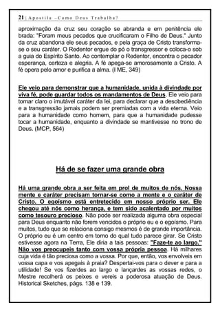 21 |   Apostila –Como Deus Trabalha?

aproximação da cruz seu coração se abranda e em penitência ele
brada: "Foram meus pecados que crucificaram o Filho de Deus." Junto
da cruz abandona ele seus pecados, e pela graça de Cristo transforma-
se o seu caráter. O Redentor ergue do pó o transgressor e coloca-o sob
a guia do Espírito Santo. Ao contemplar o Redentor, encontra o pecador
esperança, certeza e alegria. A fé apega-se amorosamente a Cristo. A
fé opera pelo amor e purifica a alma. (I ME, 349)


Ele veio para demonstrar que a humanidade, unida à divindade por
viva fé, pode guardar todos os mandamentos de Deus. Ele veio para
tornar claro o imutável caráter da lei, para declarar que a desobediência
e a transgressão jamais podem ser premiadas com a vida eterna. Veio
para a humanidade como homem, para que a humanidade pudesse
tocar a humanidade, enquanto a divindade se mantivesse no trono de
Deus. (MCP, 564)




               Há de se fazer uma grande obra

Há uma grande obra a ser feita em prol de muitos de nós. Nossa
mente e caráter precisam tornar-se como a mente e o caráter de
Cristo. O egoísmo está entretecido em nosso próprio ser. Ele
chegou até nós como herança, e tem sido acalentado por muitos
como tesouro precioso. Não pode ser realizada alguma obra especial
para Deus enquanto não forem vencidos o próprio eu e o egoísmo. Para
muitos, tudo que se relaciona consigo mesmos é de grande importância.
O próprio eu é um centro em torno do qual tudo parece girar. Se Cristo
estivesse agora na Terra, Ele diria a tais pessoas: "Faze-te ao largo."
Não vos preocupeis tanto com vossa própria pessoa. Há milhares
cuja vida é tão preciosa como a vossa. Por que, então, vos envolveis em
vossa capa e vos apegais à praia? Despertai-vos para o dever e para a
utilidade! Se vos fizerdes ao largo e lançardes as vossas redes, o
Mestre recolherá os peixes e vereis a poderosa atuação de Deus.
Historical Sketches, págs. 138 e 139.
 