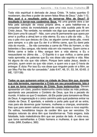 A p o s t i l a – U m C o m o D e u s T r a b a l h a | 22

Toda vida espiritual é derivada de Jesus Cristo. "A todos quantos O
receberam, deu-lhes o poder de serem feitos filhos de Deus." João 1:12.
Mas qual é o resultado certo de tornar-se filho de Deus? O
resultado é tornar-nos coobreiros Seus. Há uma grande obra a ser
feita pela salvação de vossa própria alma, e para habilitar-vos a
conquistar outros da incredulidade para uma vida sustida pela fé em
Cristo Jesus. "Na verdade, na verdade vos digo que aquele que crê em
Mim [com uma fé casual? - Não, com uma fé permanente que opera por
amor e purifica a alma] tem a vida eterna. Eu sou o pão da vida. ... Eu
sou o pão vivo que desceu do Céu; se alguém comer deste pão, viverá
para sempre; e o pão que Eu der é a Minha carne, que Eu darei pela
vida do mundo. ... Se não comerdes a carne do Filho do homem, e não
beberdes o Seu sangue, não tereis vida em vós mesmos. Quem come a
Minha carne e bebe o Meu sangue tem a vida eterna; e Eu o
ressuscitarei no último dia. ... O Espírito é o que vivifica, a carne para
nada aproveita; as palavras que Eu vos disse são espírito e vida. Mas
há alguns de vós que não crêem. Porque bem sabia Jesus, desde o
princípio, quem eram os que não criam, e quem era o que O havia de
entregar. E dizia: Por isso Eu vos disse que ninguém pode vir a Mim, se
por Meu Pai lhe não for concedido." João 6:47, 48, 51, 53, 54, 63-65. (I
ME, 137/138)


Todos os que quiserem entrar na cidade de Deus têm que, durante
sua vida terrestre, representar a Cristo em seu procedimento. Isto é
o que os torna mensageiros de Cristo, Suas testemunhas. Devem
apresentar um claro, positivo testemunho contra todas as más práticas,
apontando aos pecadores o Cordeiro de Deus, que tira o pecado do
mundo. A todos os que O recebem, dá Ele poder para tornarem-se filhos
de Deus. A regeneração é o único caminho pelo qual podemos entrar na
cidade de Deus. É apertado, e estreita a porta pela qual ali se entra,
mas para ela devemos guiar homens, mulheres e crianças, ensinando-
lhes que para serem salvos precisam de coração novo e novo espírito.
Os velhos, hereditários traços de caráter têm que ser vencidos. Os
desejos naturais da alma têm que transformar-se. Todo engano, toda
falsidade, toda maledicência têm que ser postos de lado. A vida nova,
que torna semelhantes a Cristo homens e mulheres, é que deve ser
vivida. (MM, Exaltai-o, 360)
 