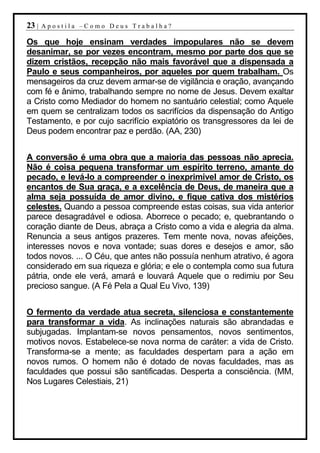 23 |   Apostila –Como Deus Trabalha?

Os que hoje ensinam verdades impopulares não se devem
desanimar, se por vezes encontram, mesmo por parte dos que se
dizem cristãos, recepção não mais favorável que a dispensada a
Paulo e seus companheiros, por aqueles por quem trabalham. Os
mensageiros da cruz devem armar-se de vigilância e oração, avançando
com fé e ânimo, trabalhando sempre no nome de Jesus. Devem exaltar
a Cristo como Mediador do homem no santuário celestial; como Aquele
em quem se centralizam todos os sacrifícios da dispensação do Antigo
Testamento, e por cujo sacrifício expiatório os transgressores da lei de
Deus podem encontrar paz e perdão. (AA, 230)


A conversão é uma obra que a maioria das pessoas não aprecia.
Não é coisa pequena transformar um espírito terreno, amante do
pecado, e levá-lo a compreender o inexprimível amor de Cristo, os
encantos de Sua graça, e a excelência de Deus, de maneira que a
alma seja possuída de amor divino, e fique cativa dos mistérios
celestes. Quando a pessoa compreende estas coisas, sua vida anterior
parece desagradável e odiosa. Aborrece o pecado; e, quebrantando o
coração diante de Deus, abraça a Cristo como a vida e alegria da alma.
Renuncia a seus antigos prazeres. Tem mente nova, novas afeições,
interesses novos e nova vontade; suas dores e desejos e amor, são
todos novos. ... O Céu, que antes não possuía nenhum atrativo, é agora
considerado em sua riqueza e glória; e ele o contempla como sua futura
pátria, onde ele verá, amará e louvará Aquele que o redimiu por Seu
precioso sangue. (A Fé Pela a Qual Eu Vivo, 139)


O fermento da verdade atua secreta, silenciosa e constantemente
para transformar a vida. As inclinações naturais são abrandadas e
subjugadas. Implantam-se novos pensamentos, novos sentimentos,
motivos novos. Estabelece-se nova norma de caráter: a vida de Cristo.
Transforma-se a mente; as faculdades despertam para a ação em
novos rumos. O homem não é dotado de novas faculdades, mas as
faculdades que possui são santificadas. Desperta a consciência. (MM,
Nos Lugares Celestiais, 21)
 
