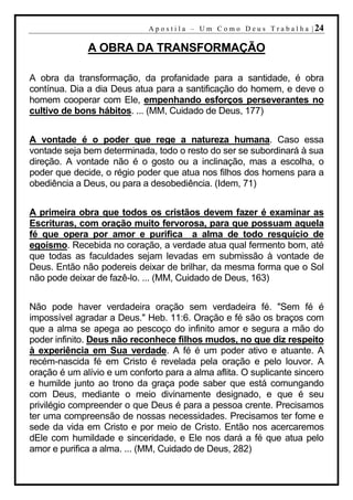 A p o s t i l a – U m C o m o D e u s T r a b a l h a | 24

              A OBRA DA TRANSFORMAÇÃO

A obra da transformação, da profanidade para a santidade, é obra
contínua. Dia a dia Deus atua para a santificação do homem, e deve o
homem cooperar com Ele, empenhando esforços perseverantes no
cultivo de bons hábitos. ... (MM, Cuidado de Deus, 177)


A vontade é o poder que rege a natureza humana. Caso essa
vontade seja bem determinada, todo o resto do ser se subordinará à sua
direção. A vontade não é o gosto ou a inclinação, mas a escolha, o
poder que decide, o régio poder que atua nos filhos dos homens para a
obediência a Deus, ou para a desobediência. (Idem, 71)


A primeira obra que todos os cristãos devem fazer é examinar as
Escrituras, com oração muito fervorosa, para que possuam aquela
fé que opera por amor e purifica a alma de todo resquício de
egoísmo. Recebida no coração, a verdade atua qual fermento bom, até
que todas as faculdades sejam levadas em submissão à vontade de
Deus. Então não podereis deixar de brilhar, da mesma forma que o Sol
não pode deixar de fazê-lo. ... (MM, Cuidado de Deus, 163)


Não pode haver verdadeira oração sem verdadeira fé. "Sem fé é
impossível agradar a Deus." Heb. 11:6. Oração e fé são os braços com
que a alma se apega ao pescoço do infinito amor e segura a mão do
poder infinito. Deus não reconhece filhos mudos, no que diz respeito
à experiência em Sua verdade. A fé é um poder ativo e atuante. A
recém-nascida fé em Cristo é revelada pela oração e pelo louvor. A
oração é um alívio e um conforto para a alma aflita. O suplicante sincero
e humilde junto ao trono da graça pode saber que está comungando
com Deus, mediante o meio divinamente designado, e que é seu
privilégio compreender o que Deus é para a pessoa crente. Precisamos
ter uma compreensão de nossas necessidades. Precisamos ter fome e
sede da vida em Cristo e por meio de Cristo. Então nos acercaremos
dEle com humildade e sinceridade, e Ele nos dará a fé que atua pelo
amor e purifica a alma. ... (MM, Cuidado de Deus, 282)
 