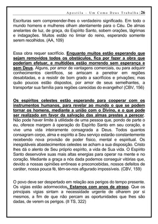 A p o s t i l a – U m C o m o D e u s T r a b a l h a | 26

Escrituras sem compreender-lhes o verdadeiro significado. Em todo o
mundo homens e mulheres olham atentamente para o Céu. De almas
anelantes de luz, de graça, do Espírito Santo, sobem orações, lágrimas
e indagações. Muitos estão no limiar do reino, esperando somente
serem recolhidos. (AA, 109)


Essa obra requer sacrifício. Enquanto muitos estão esperando que
sejam removidos todos os obstáculos, fica por fazer a obra que
poderiam efetuar, e multidões estão morrendo sem esperança e
sem Deus. Alguns, por amor de vantagens comerciais, ou para adquirir
conhecimentos científicos, se arriscam a penetrar em regiões
desabitadas, e a resistir de bom grado a sacrifícios e privações; mas
quão poucos estão dispostos, por amor de seus semelhantes, a
transportar sua família para regiões carecidas do evangelho! (CBV, 156)


Os espíritos celestes estão esperando para cooperar com os
instrumentos humanos, para revelar ao mundo o que se podem
tornar os homens, mediante a união com o Divino, e o que pode
ser realizado em favor da salvação das almas prestes a perecer.
Não pode haver limite à utilidade de uma pessoa que, pondo de parte o
eu, oferece margem à operação do Espírito Santo em seu coração, e
vive uma vida inteiramente consagrada a Deus. Todos quantos
consagram corpo, alma e espírito a Seu serviço estarão constantemente
recebendo nova provisão de poder físico, mental e espiritual. Os
inesgotáveis abastecimentos celestes se acham a sua disposição. Cristo
lhes dá o alento de Seu próprio espírito, a vida de Sua vida. O Espírito
Santo desenvolve suas mais altas energias para operar na mente e no
coração. Mediante a graça a nós dada podemos conseguir vitórias que,
devido a nossas opiniões errôneas e preconcebidas, nossos defeitos de
caráter, nossa pouca fé, têm-se-nos afigurado impossíveis. (CBV, 159)


O povo deve ser despertado em relação aos perigos do tempo presente.
Os vigias estão adormecidos. Estamos com anos de atraso. Que os
principais vigias sintam a necessidade urgente de olharem por si
mesmos, a fim de que não percam as oportunidades que lhes são
dadas, de verem os perigos. (II TS, 322)
 