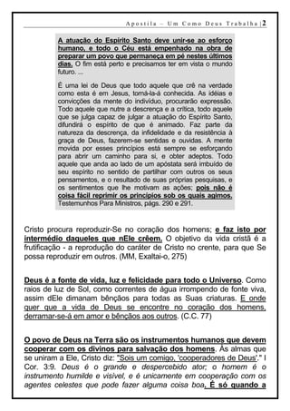 A p o s t i l a – U m C o m o D e u s T r a b a l h a |2

          A atuação do Espírito Santo deve unir-se ao esforço
          humano, e todo o Céu está empenhado na obra de
          preparar um povo que permaneça em pé nestes últimos
          dias. O fim está perto e precisamos ter em vista o mundo
          futuro. ...

          É uma lei de Deus que todo aquele que crê na verdade
          como esta é em Jesus, torná-la-á conhecida. As idéias e
          convicções da mente do indivíduo, procurarão expressão.
          Todo aquele que nutre a descrença e a crítica, todo aquele
          que se julga capaz de julgar a atuação do Espírito Santo,
          difundirá o espírito de que é animado. Faz parte da
          natureza da descrença, da infidelidade e da resistência à
          graça de Deus, fazerem-se sentidas e ouvidas. A mente
          movida por esses princípios está sempre se esforçando
          para abrir um caminho para si, e obter adeptos. Todo
          aquele que anda ao lado de um apóstata será imbuído de
          seu espírito no sentido de partilhar com outros os seus
          pensamentos, e o resultado de suas próprias pesquisas, e
          os sentimentos que lhe motivam as ações; pois não é
          coisa fácil reprimir os princípios sob os quais agimos.
          Testemunhos Para Ministros, págs. 290 e 291.


Cristo procura reproduzir-Se no coração dos homens; e faz isto por
intermédio daqueles que nEle crêem. O objetivo da vida cristã é a
frutificação - a reprodução do caráter de Cristo no crente, para que Se
possa reproduzir em outros. (MM, Exaltai-o, 275)


Deus é a fonte de vida, luz e felicidade para todo o Universo. Como
raios de luz de Sol, como correntes de água irrompendo de fonte viva,
assim dEle dimanam bênçãos para todas as Suas criaturas. E onde
quer que a vida de Deus se encontre no coração dos homens,
derramar-se-á em amor e bênçãos aos outros. (C.C. 77)


O povo de Deus na Terra são os instrumentos humanos que devem
cooperar com os divinos para salvação dos homens. Às almas que
se uniram a Ele, Cristo diz: "Sois um comigo, 'cooperadores de Deus'." I
Cor. 3:9. Deus é o grande e despercebido ator; o homem é o
instrumento humilde e visível, e é unicamente em cooperação com os
agentes celestes que pode fazer alguma coisa boa. É só quando a
 
