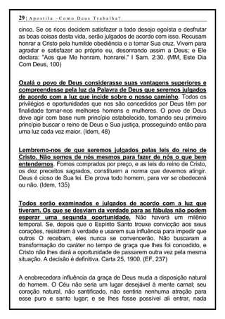 29 |   Apostila –Como Deus Trabalha?

cinco. Se os ricos decidem satisfazer a todo desejo egoísta e desfrutar
as boas coisas desta vida, serão julgados de acordo com isso. Recusam
honrar a Cristo pela humilde obediência e a tomar Sua cruz. Vivem para
agradar e satisfazer ao próprio eu, desonrando assim a Deus; e Ele
declara: "Aos que Me honram, honrarei." I Sam. 2:30. (MM, Este Dia
Com Deus, 100)


Oxalá o povo de Deus considerasse suas vantagens superiores e
compreendesse pela luz da Palavra de Deus que seremos julgados
de acordo com a luz que incide sobre o nosso caminho. Todos os
privilégios e oportunidades que nos são concedidos por Deus têm por
finalidade tornar-nos melhores homens e mulheres. O povo de Deus
deve agir com base num princípio estabelecido, tornando seu primeiro
princípio buscar o reino de Deus e Sua justiça, prosseguindo então para
uma luz cada vez maior. (Idem, 48)


Lembremo-nos de que seremos julgados pelas leis do reino de
Cristo. Não somos de nós mesmos para fazer de nós o que bem
entendemos. Fomos comprados por preço, e as leis do reino de Cristo,
os dez preceitos sagrados, constituem a norma que devemos atingir.
Deus é cioso de Sua lei. Ele prova todo homem, para ver se obedecerá
ou não. (Idem, 135)


Todos serão examinados e julgados de acordo com a luz que
tiveram. Os que se desviam da verdade para as fábulas não podem
esperar uma segunda oportunidade. Não haverá um milênio
temporal. Se, depois que o Espírito Santo trouxe convicção aos seus
corações, resistirem à verdade e usarem sua influência para impedir que
outros O recebam, eles nunca se convencerão. Não buscaram a
transformação do caráter no tempo de graça que lhes foi concedido, e
Cristo não lhes dará a oportunidade de passarem outra vez pela mesma
situação. A decisão é definitiva. Carta 25, 1900. (EF, 237)


A enobrecedora influência da graça de Deus muda a disposição natural
do homem. O Céu não seria um lugar desejável à mente carnal; seu
coração natural, não santificado, não sentiria nenhuma atração para
esse puro e santo lugar; e se lhes fosse possível ali entrar, nada
 