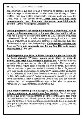 31 |   Apostila –Como Deus Trabalha?

experimentam o que seja ter paz e harmonia no coração, pois sem a
inteira entrega de si mesmo não há descanso, não há alegria. Quase
cristãos, mas não cristãos inteiramente, parecem perto do reino dos
Céus, mas lá não podem entrar. Quase salvo, mas não salvo
completamente, quer dizer estar não quase, mas inteiramente
perdido. ... (MM, Nos Lugares Celestiais, 49)


Jamais poderemos ser salvos na indolência e inatividade. Não há
pessoa verdadeiramente convertida que viva vida inútil e ociosa.
Não nos é possível deslizar para dentro do Céu. Nenhum preguiçoso
pode entrar lá. Se não nos esforçarmos para conseguir entrada no reino,
se não procurarmos sinceramente aprender o que constitui suas leis,
não estaremos aptos para dele participar. Quem recusa cooperar com
Deus na Terra, não cooperaria com Ele no Céu. Não seria seguro
levá-los para lá. (PJ, 280)


É privilégio dos pais levar os filhos consigo aos portais da cidade
de Deus, dizendo: "Procurei instruir meus filhos no amor do
Senhor, para fazer a Sua vontade e glorificá-Lo." A esses se abrirão
as portas de par em par, e pais e filhos entrarão. Mas nem todos
poderão entrar. Alguns serão deixados fora com os filhos, cujo caráter
não se transformou pela submissão à vontade de Deus. Erguer-se-á
uma mão, sendo pronunciadas as palavras: "Negligenciastes os deveres
do lar. Deixastes de fazer a obra que teria habilitado a alma para um lar
no Céu. Não podeis entrar." Fechar-se-ão as portas aos filhos, por não
terem aprendido a fazer a vontade de Deus, e aos pais por haverem
negligenciado as responsabilidades que sobre eles repousaram.
Manuscrito 31, 1909. (Orientação da Criança, 13)


Deus criou o homem para a Sua glória. Ele não pode e não quer
tolerar a presença do pecado em Seu domínio. Se há na igreja
aqueles que estão voluntariamente pecando contra Deus, todo meio
possível deveria ser utilizado para levá-los ao arrependimento. Se
isso não for feito, o nome de Deus será desonrado. Ele é demasiado
puro para considerar favoravelmente a iniqüidade. ... (MM, Cuidado
de Deus, 288)
 