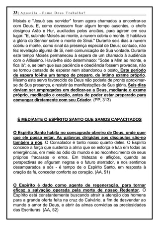 33 |   Apostila –Como Deus Trabalha?

Moisés e "Josué seu servidor" foram agora chamados a encontrar-se
com Deus. E, como devessem ficar algum tempo ausentes, o chefe
designou Arão e Hur, auxiliados pelos anciãos, para agirem em seu
lugar. "E, subindo Moisés ao monte, a nuvem cobriu o monte. E habitava
a glória do Senhor sobre o monte de Sinai." Durante seis dias a nuvem
cobriu o monte, como sinal da presença especial de Deus; contudo, não
fez revelação alguma de Si, nem comunicação de Sua vontade. Durante
este tempo Moisés permaneceu à espera de um chamado à audiência
com o Altíssimo. Havia-lhe sido determinado: "Sobe a Mim ao monte, e
fica lá"; e, se bem que sua paciência e obediência fossem provadas, não
se tornou cansado de esperar nem abandonou o posto. Este período
de espera foi-lhe um tempo de preparo, de íntimo exame próprio.
Mesmo este servo favorecido de Deus não poderia de pronto aproximar-
se de Sua presença, e resistir às manifestações de Sua glória. Seis dias
deviam ser empregados em dedicar-se a Deus, mediante o exame
próprio, meditação e oração, antes de poder estar preparado para
comungar diretamente com seu Criador. (PP, 313)



  É MEDIANTE O ESPÍRITO SANTO QUE SAMOS CAPACITADOS


O Espírito Santo habita no consagrado obreiro de Deus, onde quer
que ele possa estar. As palavras dirigidas aos discípulos são-no
também a nós. O Consolador é tanto nosso quanto deles. O Espírito
concede a força que sustenta a alma que se esforça e luta em todas as
emergências, em meio ao ódio do mundo e ao reconhecimento de seus
próprios fracassos e erros. Em tristezas e aflições, quando as
perspectivas se afiguram negras e o futuro aterrador, e nos sentimos
desamparados e sós - é tempo de o Espírito Santo, em resposta à
oração da fé, conceder conforto ao coração. (AA, 51)


O Espírito é dado como agente de regeneração, para tornar
eficaz a salvação operada pela morte de nosso Redentor. O
Espírito está constantemente buscando atrair a atenção dos homens
para a grande oferta feita na cruz do Calvário, a fim de desvendar ao
mundo o amor de Deus, e abrir às almas convictas as preciosidades
das Escrituras. (AA, 52)
 