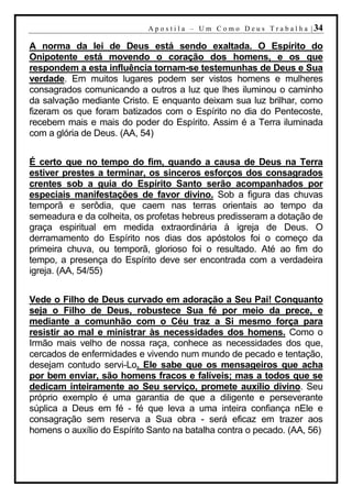 A p o s t i l a – U m C o m o D e u s T r a b a l h a | 34

A norma da lei de Deus está sendo exaltada. O Espírito do
Onipotente está movendo o coração dos homens, e os que
respondem a esta influência tornam-se testemunhas de Deus e Sua
verdade. Em muitos lugares podem ser vistos homens e mulheres
consagrados comunicando a outros a luz que lhes iluminou o caminho
da salvação mediante Cristo. E enquanto deixam sua luz brilhar, como
fizeram os que foram batizados com o Espírito no dia do Pentecoste,
recebem mais e mais do poder do Espírito. Assim é a Terra iluminada
com a glória de Deus. (AA, 54)


É certo que no tempo do fim, quando a causa de Deus na Terra
estiver prestes a terminar, os sinceros esforços dos consagrados
crentes sob a guia do Espírito Santo serão acompanhados por
especiais manifestações de favor divino. Sob a figura das chuvas
temporã e serôdia, que caem nas terras orientais ao tempo da
semeadura e da colheita, os profetas hebreus predisseram a dotação de
graça espiritual em medida extraordinária à igreja de Deus. O
derramamento do Espírito nos dias dos apóstolos foi o começo da
primeira chuva, ou temporã, glorioso foi o resultado. Até ao fim do
tempo, a presença do Espírito deve ser encontrada com a verdadeira
igreja. (AA, 54/55)


Vede o Filho de Deus curvado em adoração a Seu Pai! Conquanto
seja o Filho de Deus, robustece Sua fé por meio da prece, e
mediante a comunhão com o Céu traz a Si mesmo força para
resistir ao mal e ministrar às necessidades dos homens. Como o
Irmão mais velho de nossa raça, conhece as necessidades dos que,
cercados de enfermidades e vivendo num mundo de pecado e tentação,
desejam contudo servi-Lo. Ele sabe que os mensageiros que acha
por bem enviar, são homens fracos e falíveis; mas a todos que se
dedicam inteiramente ao Seu serviço, promete auxílio divino. Seu
próprio exemplo é uma garantia de que a diligente e perseverante
súplica a Deus em fé - fé que leva a uma inteira confiança nEle e
consagração sem reserva a Sua obra - será eficaz em trazer aos
homens o auxílio do Espírito Santo na batalha contra o pecado. (AA, 56)
 