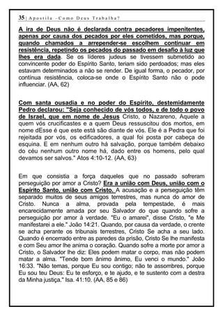35 |   Apostila –Como Deus Trabalha?

A ira de Deus não é declarada contra pecadores impenitentes,
apenas por causa dos pecados por eles cometidos, mas porque,
quando chamados a arrepender-se escolhem continuar em
resistência, repetindo os pecados do passado em desafio à luz que
lhes era dada. Se os líderes judeus se tivessem submetido ao
convincente poder do Espírito Santo, teriam sido perdoados; mas eles
estavam determinados a não se render. De igual forma, o pecador, por
contínua resistência, coloca-se onde o Espírito Santo não o pode
influenciar. (AA, 62)


Com santa ousadia e no poder do Espírito, destemidamente
Pedro declarou: "Seja conhecido de vós todos, e de todo o povo
de Israel, que em nome de Jesus Cristo, o Nazareno, Aquele a
quem vós crucificastes e a quem Deus ressuscitou dos mortos, em
nome dEsse é que este está são diante de vós. Ele é a Pedra que foi
rejeitada por vós, os edificadores, a qual foi posta por cabeça de
esquina. E em nenhum outro há salvação, porque também debaixo
do céu nenhum outro nome há, dado entre os homens, pelo qual
devamos ser salvos." Atos 4:10-12. (AA, 63)


Em que consistia a força daqueles que no passado sofreram
perseguição por amor a Cristo? Era a união com Deus, união com o
Espírito Santo, união com Cristo. A acusação e a perseguição têm
separado muitos de seus amigos terrestres, mas nunca do amor de
Cristo. Nunca a alma, provada pela tempestade, é mais
encarecidamente amada por seu Salvador do que quando sofre a
perseguição por amor à verdade. "Eu o amarei", disse Cristo, "e Me
manifestarei a ele." João 14:21. Quando, por causa da verdade, o crente
se acha perante os tribunais terrestres, Cristo Se acha a seu lado.
Quando é encerrado entre as paredes da prisão, Cristo Se lhe manifesta
e com Seu amor lhe anima o coração. Quando sofre a morte por amor a
Cristo, o Salvador lhe diz: Eles podem matar o corpo, mas não podem
matar a alma. "Tende bom ânimo ânimo, Eu venci o mundo." João
16:33. "Não temas, porque Eu sou contigo; não te assombres, porque
Eu sou teu Deus: Eu te esforço, e te ajudo, e te sustento com a destra
da Minha justiça." Isa. 41:10. (AA, 85 e 86)
 