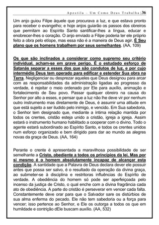 A p o s t i l a – U m C o m o D e u s T r a b a l h a | 36

Um anjo guiou Filipe àquele que procurava a luz, e que estava pronto
para receber o evangelho; e hoje anjos guiarão os passos dos obreiros
que permitam ao Espírito Santo santificar-lhes a língua, educar e
enobrecer-lhes o coração. O anjo enviado a Filipe poderia ter ele próprio
feito a obra pelo etíope, mas essa não é a maneira de Deus agir. É Seu
plano que os homens trabalhem por seus semelhantes. (AA, 109)


Os que são inclinados a considerar como supremo seu critério
individual, acham-se em grave perigo. É o estudado esforço de
Satanás separar a esses dos que são condutos de luz, e por cujo
intermédio Deus tem operado para edificar e estender Sua obra na
Terra. Negligenciar ou desprezar aqueles que Deus designou para arcar
com as responsabilidades da administração ligadas ao progresso da
verdade, é rejeitar o meio ordenado por Ele para auxílio, animação e
fortalecimento de Seu povo. Passar qualquer obreiro na causa do
Senhor por alto a esses, e pensar que a luz não lhe deve vir por nenhum
outro instrumento mas diretamente de Deus, é assumir uma atitude em
que está sujeito a ser iludido pelo inimigo, e vencido. Em Sua sabedoria,
o Senhor tem designado que, mediante a íntima relação mantida por
todos os crentes, cristão esteja unido a cristão, igreja a igreja. Assim
estará o instrumento humano habilitado a cooperar com o divino. Todo o
agente estará subordinado ao Espírito Santo, e todos os crentes unidos
num esforço organizado e bem dirigido para dar ao mundo as alegres
novas da graça de Deus. (AA, 164)


Perante o crente é apresentada a maravilhosa possibilidade de ser
semelhante a Cristo, obediente a todos os princípios da lei. Mas por
si mesmo é o homem absolutamente incapaz de alcançar esta
condição. A santidade que a Palavra de Deus declara dever ele possuir
antes que possa ser salvo, é o resultado da operação da divina graça,
ao submeter-se à disciplina e restritoras influências do Espírito de
verdade. A obediência do homem só pode ser aperfeiçoada pelo
incenso da justiça de Cristo, o qual enche com a divina fragrância cada
ato de obediência. A parte do cristão é perseverar em vencer cada falta.
Constantemente deve orar para que o Salvador sare os distúrbios de
sua alma enferma do pecado. Ele não tem sabedoria ou a força para
vencer; isso pertence ao Senhor, e Ele os outorga a todos os que em
humildade e contrição dEle buscam auxílio. (AA, 532)
 
