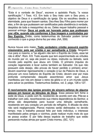 37 |   Apostila –Como Deus Trabalha?

"Esta é a vontade de Deus", escreve o apóstolo Paulo, "a vossa
santificação." I Tess. 4:3. Em todo o Seu trato com o Seu povo, o
objetivo de Deus é a santificação da igreja. Ele os escolheu desde a
eternidade, para que fossem santos. Deu-lhes Seu Filho para morrer por
eles, a fim de que pudessem ser santificados pela obediência à verdade,
despidos de toda a mesquinhez do eu. Deles requer trabalho pessoal e
pessoal entrega. Deus só pode ser honrado pelos que professam
crer nEle, quando são conformes à Sua imagem e controlados por
Seu Espírito. Então, como testemunhas do Salvador podem tornar
conhecido o que a graça divina fez por eles. (AA, 559)


Nunca houve erro maior. Todo verdadeiro cristão possuirá espírito
missionário; pois ser cristão é ser semelhante a Cristo. Ninguém
vive para si mesmo, e "se alguém não tem o Espírito de Cristo, esse tal
não é dEle". Rom. 8:9. Todo aquele que tem experimentado as virtudes
do mundo por vir, seja ele jovem ou idoso, instruído ou iletrado, será
movido pelo espírito que atuou em Cristo. O primeiro impulso do
coração regenerado é levar outros também ao Salvador. Os que não
possuem este desejo, dão provas de haver perdido o primeiro amor;
devem examinar rigorosamente o coração à luz da Palavra de Deus, e
procurar um novo batismo do Espírito de Cristo; devem orar por mais
profunda compreensão daquele assombroso amor que Jesus
manifestou por nós em deixar o reino da glória e vir a um mundo caído
para salvar os perdidos. Testemunhos Seletos, vol. 2, págs. 126 e 127.

O reavivamento das igrejas provém do sincero esforço de alguma
pessoa em buscar as bênçãos de Deus. Essa pessoa tem fome e
sede de Deus, e pede com fé, recebendo de acordo com ela. Põe-se a
trabalhar com zelo, reconhecendo sua inteira dependência do Senhor, e
almas são despertadas para buscar uma bênção semelhante,
recebendo em seu coração um período de refrigério. A difusão da obra
não será negligenciada. Planos maiores serão delineados no devido
tempo; mas o trabalho pessoal feito por todo indivíduo, o interesse
manifestado pelos amigos e vizinhos, pode realizar muito mais do que
se possa avaliar. É por falta dessa espécie de trabalho que estão
perecendo muitas almas por quem Cristo morreu. (SC, 121)
 