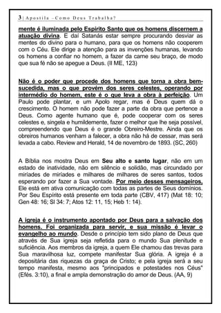 3|   Apostila –Como Deus Trabalha?

mente é iluminada pelo Espírito Santo que os homens discernem a
atuação divina. E daí Satanás estar sempre procurando desviar as
mentes do divino para o humano, para que os homens não cooperem
com o Céu. Ele dirige a atenção para as invenções humanas, levando
os homens a confiar no homem, a fazer da carne seu braço, de modo
que sua fé não se apegue a Deus. (II ME, 123)


Não é o poder que procede dos homens que torna a obra bem-
sucedida, mas o que provém dos seres celestes, operando por
intermédio do homem, este é o que leva a obra à perfeição. Um
Paulo pode plantar, e um Apolo regar, mas é Deus quem dá o
crescimento. O homem não pode fazer a parte da obra que pertence a
Deus. Como agente humano que é, pode cooperar com os seres
celestes e, singela e humildemente, fazer o melhor que lhe seja possível,
compreendendo que Deus é o grande Obreiro-Mestre. Ainda que os
obreiros humanos venham a falecer, a obra não há de cessar, mas será
levada a cabo. Review and Herald, 14 de novembro de 1893. (SC, 260)


A Bíblia nos mostra Deus em Seu alto e santo lugar, não em um
estado de inatividade, não em silêncio e solidão, mas circundado por
miríades de miríades e milhares de milhares de seres santos, todos
esperando por fazer a Sua vontade. Por meio desses mensageiros,
Ele está em ativa comunicação com todas as partes de Seus domínios.
Por Seu Espírito está presente em toda parte (CBV, 417) (Mat 18: 10;
Gen 48: 16; Sl 34: 7; Atos 12: 11, 15; Heb 1: 14).


A igreja é o instrumento apontado por Deus para a salvação dos
homens. Foi organizada para servir, e sua missão é levar o
evangelho ao mundo. Desde o princípio tem sido plano de Deus que
através de Sua igreja seja refletida para o mundo Sua plenitude e
suficiência. Aos membros da igreja, a quem Ele chamou das trevas para
Sua maravilhosa luz, compete manifestar Sua glória. A igreja é a
depositária das riquezas da graça de Cristo; e pela igreja será a seu
tempo manifesta, mesmo aos "principados e potestades nos Céus"
(Efés. 3:10), a final e ampla demonstração do amor de Deus. (AA, 9)
 