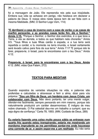 39 |   Apostila –Como Deus Trabalha?

foi a mensagem de João. Ele repreendia reis pela sua iniqüidade.
Embora sua vida se achasse em perigo, não hesitava em declarar a
palavra de Deus. E nossa obra nesta época tem de ser feita com a
mesma fidelidade. (MM, O Senhor Logo Vem, 114)


"E derribarei a casa de inverno com a casa de verão; e as casas de
marfim perecerão, e as grandes casas terão fim, diz o Senhor."
Amós 3:15. "Porque o Senhor, o Senhor dos exércitos, é o que toca a
Terra, e ela se derrete, e todos os que habitam nela chorarão." Amós
9:5. "Teus filhos e tuas filhas cairão à espada, e a tua terra será
repartida a cordel, e tu morrerás na terra imunda, e Israel certamente
será levado cativo para fora da sua terra." Amós 7:17."E porque isto te
farei, prepara-te, ó Israel, para te encontrares com o teu Deus." Amós
4:12.


Prepara-te, ó Israel, para te encontrares com o teu Deus. Amós
4:12. (MM, vidas Que Falam, 272)



                    TEXTOS PARA MEDITAR



Quando expostos às variadas situações na vida, e palavras são
proferidas e calculadas a atravessar e ferir a alma, dizei para vós
próprios: "Sou um filho de Deus, um herdeiro com Jesus Cristo, um
colaborador com Deus. Não devo portanto, ter uma mente vulgar,
ofender-me facilmente, sempre pensando em mim mesmo, porque isto
naturalmente produzirá um caráter desarmonioso. É indigno de meu
nobre chamado. O Pai celestial deu-me um trabalho a cumprir; que eu
seja digno de confiança." Carta 78, 1893. (MM, Cuidado de Deus, 289)


Eu estaria fazendo uma coisa muito pouco sábia se entrasse num
quarto frio quando estou transpirando; estaria me mostrando um
mordomo imprudente se me permitisse sentar-me onde houvesse
uma corrente de ar, e assim expor-me a um resfriado. Eu não seria
 