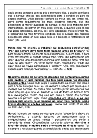 A p o s t i l a – U m C o m o D e u s T r a b a l h a | 40

sábio se me sentasse com os pés e membros frios, e assim permitisse
que o sangue afluísse das extremidades para o cérebro ou para os
órgãos internos. Devo proteger sempre os meus pés em tempo frio.
Devo comer regularmente do mais saudável alimento, que me
proporcione a melhor qualidade de sangue, e não devo trabalhar com
intemperança, se estiver em meu poder evitá-lo. E quando violo as leis
que Deus estabeleceu em meu ser, devo arrepender-me e reformar-me,
e colocar-me na mais favorável condição, sob o cuidado dos médicos
providos por Deus: ar puro, água pura, e a preciosa e restauradora luz
solar. (MS, 230)


Minha mãe me ensinou a trabalhar. Eu costumava perguntar-lhe:
"Por que sempre devo fazer tanto trabalho antes de brincar?" "É
para educar e treinar tua mente para o trabalho útil, e, além disso, é para
evitar travessuras; e quando ficares mais velha, me agradecerás por
isso." Quando uma das minhas meninas [uma neta] me disse: "Por que
devo eu fazer tricô?" "As vovós fazem tricô", respondi-lhe: "Pode me
dizer como as vovós aprenderam a tricotar?" "Ora, elas começaram
quando eram meninas." Manuscrito 19, 1887. (O. C. 124)


No último grande dia se tomarão decisões que serão uma surpresa
para muitos. O juízo humano não terá lugar algum nas decisões
tomadas então. Cristo pode julgar e julgará todos os casos; pois todo o
juízo Lhe foi entregue pelo Pai. Ele avaliará o serviço por aquilo que é
invisível aos homens. As coisas mais secretas jazem descobertas aos
olhos dAquele que tudo vê. Quando o Juiz de todos os homens fizer
Sua investigação, muitos daqueles aos quais a estima dos homens
colocou em primeiro lugar serão colocados em último, e os que
haviam sido postos pelos homens no lugar mais humilde, serão
tirados das fileiras e feitos primeiros. Review and Herald, 31 de julho
de 1900. (MS, 133)

Haverá homens de mente curiosa que assim receberão a chave do
conhecimento, e exporão tesouros de pensamento para o
enriquecimento de outras mentes - pensamentos que serão a
salvação de almas. Circunstâncias suscitarão palavras, decisões a
favor do direito, e muitos serão orientados na direção certa. Tal
é sempre o resultado quando os princípios do direito são implantados
 