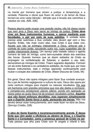 41 |   Apostila –Como Deus Trabalha?

na mente por homens que amam a justiça, a temperança e a
verdade. Palavras e obras que fluem do amor e do temor de Deus
tornam-se uma vasta bênção - bênção que é levada aos caminhos e
valados da vida. (MS, 206)


Pessoa alguma pode ocupar uma posição neutra; não há classe neutra
que nem ama a Deus nem serve ao inimigo da justiça. Cristo deve
viver em Seus instrumentos humanos, e operar mediante suas
faculdades, e agir por meio de suas aptidões. A vontade deles
precisa estar submissa a Sua vontade; eles devem agir com o Seu
Espírito. Então, não mais vivem eles, mas Cristo é que neles vive.
Aquele que não se entregou inteiramente a Deus, acha-se sob o
controle de outro poder, escutando outra voz, cujas sugestões são de
caráter inteiramente diverso. Um serviço pela metade coloca o agente
humano do lado do inimigo, como bem-sucedido aliado dos exércitos
das trevas. Quando homens que se dizem soldados de Cristo se
empregam na confederação de Satanás, e ajudam o seu lado,
demonstram-se inimigos de Cristo. Traem sagrados depósitos. Formam
um elo entre Satanás e os verdadeiros soldados, de modo que, por meio
desses instrumentos, está o inimigo operando continuamente para
roubar o coração dos soldados de Cristo. (Maior Discurso de Cristo, 94)


Em geral, Deus não opera milagres para fazer Sua vontade avançar.
Se o pai de família negligenciar a cultura do solo, Deus não opera por
certo nenhum milagre para impedir os naturais resultados. Ele age
em harmonia com grandes princípios que nos são dados a conhecer,
e compete-nos amadurecer planos sábios, pondo em operação os
meios pelos os quais Deus há de produzir resultados certos. Aqueles
que não fazem esforços decididos, mas esperam simplesmente
que o Espírito Santo force á ação, perecerão em trevas. Não vos
deveis deixar estar tranquilamente, sem nada fazer na obra de Deus.
(Serviço Cristão, 228)


A obra do Santo Espírito é incomensuravelmente grande. É dessa
fonte que vêm poder e eficiência ao obreiro de Deus; e o Espírito
Santo é o Consolador, como a presença pessoal de Cristo no ser.
Toda pessoa que olha para Cristo com fé singela e infantil é feito
 