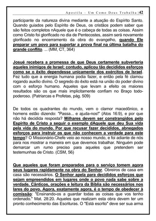 A p o s t i l a – U m C o m o D e u s T r a b a l h a | 42

participante da natureza divina mediante a atuação do Espírito Santo.
Quando guiados pelo Espírito de Deus, os cristãos podem saber que
são feitos completos nAquele que é o cabeça de todas as coisas. Assim
como Cristo foi glorificado no dia de Pentecostes, assim será novamente
glorificado no encerramento da obra do evangelho, quando Ele
preparar um povo para suportar a prova final na última batalha do
grande conflito. ... (MM, CT, 364)


Josué recebera a promessa de que Deus certamente subverteria
aqueles inimigos de Israel; contudo, aplicou tão decididos esforços
como se o êxito dependesse unicamente dos exércitos de Israel.
Fez tudo que a energia humana podia fazer, e então pela fé clamou
rogando auxílio divino. O segredo do êxito está na união do poder divino
com o esforço humano. Aqueles que levam a efeito os maiores
resultados são os que mais implicitamente confiam no Braço todo-
poderoso. (Patriarcas e Profetas, pág. 509)


De todos os quadrantes do mundo, vem o clamor macedônico, e
homens estão dizendo: "Passa... e ajuda-nos!" (Atos 16:9), e por que
não há decidida resposta? Milhares devem ser constrangidos pelo
Espírito de Cristo a seguir o exemplo dAquele que deu Sua vida
pela vida do mundo. Por que recusar fazer decididos, abnegados
esforços para instruir os que não conhecem a verdade para este
tempo? O Missionário-Chefe veio ao nosso mundo, e foi adiante de nós
para nos mostrar a maneira em que devemos trabalhar. Ninguém pode
demarcar um rumo preciso para aqueles que pretendem ser
testemunhas de Cristo. (CSM, 56)


Que aqueles que foram preparados para o serviço tomem agora
seus lugares rapidamente na obra do Senhor. Obreiros de casa em
casa são necessários. O Senhor apela para decididos esforços que
sejam empreendidos em lugares onde o povo nada sabe sobre a
verdade. Cânticos, orações e leitura da Bíblia são necessários nos
lares do povo. Agora, exatamente agora, é o tempo de obedecer à
comissão: "Ensinando-os a guardar todas as coisas que vos tenho
ordenado." Mat. 28:20. Aqueles que realizam esta obra devem ter um
pronto conhecimento das Escrituras. O "Está escrito" deve ser sua arma
 