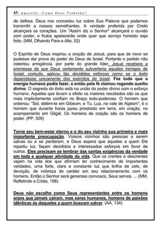 43 |   Apostila –Como Deus Trabalha?

de defesa. Deus nos concedeu luz sobre Sua Palavra que podemos
transmitir a nossos semelhantes. A verdade proferida por Cristo
alcançará os corações. Um "Assim diz o Senhor" alcançará o ouvido
com poder, e frutos aparecerão onde quer que serviço honesto seja
feito. (MM, Olhando Para o Alto, 52)


O Espírito de Deus inspirou a oração de Josué, para que de novo se
pudesse dar prova do poder do Deus de Israel. Portanto o pedido não
ostentou arrogância, por parte do grande líder. Josué recebera a
promessa de que Deus certamente subverteria aqueles inimigos de
Israel; contudo, aplicou tão decididos esforços como se o êxito
dependesse unicamente dos exércitos de Israel. Fez tudo que a
energia humana podia fazer, e então pela fé clamou rogando auxílio
divino. O segredo do êxito está na união do poder divino com o esforço
humano. Aqueles que levam a efeito os maiores resultados são os que
mais implicitamente confiam no Braço todo-poderoso. O homem que
ordenou: "Sol, detém-te em Gibeom, e Tu, Lua, no vale de Aijalom", é o
homem que durante horas jazeu prostrado em terra, em oração, no
acampamento em Gilgal. Os homens de oração são os homens de
poder. (PP, 509)


Torne seu bem-estar eterno e o do seu vizinho sua primeira e mais
importante preocupação. Vossos vizinhos são pessoas a serem
salvas ou a se perderem, e Deus espera que aqueles a quem Ele
repartiu luz, façam decididos e interessados esforços em favor de
outros. Eles precisam se lembrar das santas exigências da verdade
em toda e qualquer atividade da vida. Que os crentes e descrentes
vejam na vida dos que afirmam ter conhecimento de importantes
verdades, uma forte, clara e constante luz que brilha de zelo, de
devoção, de nobreza de caráter em seu relacionamento com os
homens. Então o Senhor será generoso convosco, Seus servos. ... (MM,
Refletindo a Cristo, 198)

Deus não escolhe como Seus representantes entre os homens
anjos que jamais caíram, mas seres humanos, homens de paixões
idênticas às daqueles a quem buscam salvar. (AA, 134)
 