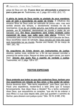 45 |   Apostila –Como Deus Trabalha?

graça de Deus em vão. O povo deve ser admoestado a preparar-se
para o juízo por vir. Testimonies, vol. 2, págs. 631 e 632. (S.C, 17)


A glória da igreja de Deus reside na piedade de seus membros;
pois ali está o esconderijo do poder de Cristo. A influência dos
sinceros filhos de Deus pode ser estimada de pouco valor, mas será
sentida através dos tempos, e devidamente revelada no dia da
recompensa. A luz de um cristão genuíno, que brilha em perseverante
piedade, em fé inabalável, demonstrará ao mundo o poder de um
Salvador vivo. Em Seus seguidores será Cristo revelado como
manancial de água, que salta para vida eterna. Embora mal
conhecidos pelo mundo, são reconhecidos como povo peculiar de Deus,
Seus escolhidos vasos de salvação, Seus veículos por meio dos quais
será transmitida luz ao mundo. Review and Herald, 24 de março de
1891. (SC, 19)


Os seguidores de Cristo devem ser instrumentos de justiça,
obreiros, pedras vivas, emitindo luz, a fim de que possam convidar a
presença de santos anjos. Requer-se deles que sejam canais, por assim
dizer, através dos quais flua o espírito da verdade e justiça.
Testimonies, vol. 2, págs. 126 e 127.



                       TEXTOS ESPECIAIS



Deus pretende que todos os que são coobreiros Seus, tenham uma
rica experiência em relação ao Seu amor, e Seu poder de salvar.
Nunca devemos dizer: "Não tenho experiência", pois Deus, que deu a
Paulo uma experiência, revelar-Se-á a toda alma que O busque
fervorosamente. Que disse Deus a Abraão? "Eu o tenho conhecido",
disse Deus, que esquadrinha os corações, "que ele há de ordenar a
seus filhos e a sua casa depois dele, para que guardem o caminho do
Senhor, para obrarem com justiça e juízo." Gên. 18:19. (II ME, 216)
 