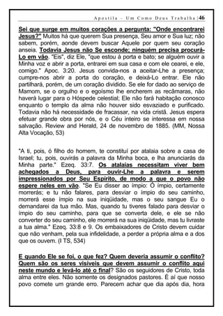 A p o s t i l a – U m C o m o D e u s T r a b a l h a | 46

Sei que surge em muitos corações a pergunta: "Onde encontrarei
Jesus?" Muitos há que querem Sua presença, Seu amor e Sua luz; não
sabem, porém, aonde devem buscar Aquele por quem seu coração
anseia. Todavia Jesus não Se esconde; ninguém precisa procurá-
Lo em vão. "Eis", diz Ele, "que estou à porta e bato; se alguém ouvir a
Minha voz e abrir a porta, entrarei em sua casa e com ele cearei, e ele,
comigo." Apoc. 3:20. Jesus convida-nos a aceitar-Lhe a presença;
cumpre-nos abrir a porta do coração, e deixá-Lo entrar. Ele não
partilhará, porém, de um coração dividido. Se ele for dado ao serviço de
Mamom, se o orgulho e o egoísmo lhe encherem as recâmaras, não
haverá lugar para o Hóspede celestial; Ele não fará habitação conosco
enquanto o templo da alma não houver sido esvaziado e purificado.
Todavia não há necessidade de fracassar, na vida cristã. Jesus espera
efetuar grande obra por nós, e o Céu inteiro se interessa em nossa
salvação. Review and Herald, 24 de novembro de 1885. (MM, Nossa
Alta Vocação, 53)


"A ti, pois, ó filho do homem, te constituí por atalaia sobre a casa de
Israel; tu, pois, ouvirás a palavra da Minha boca, e lha anunciarás da
Minha parte." Ezeq. 33:7. Os atalaias necessitam viver bem
achegados a Deus, para ouvir-Lhe a palavra e serem
impressionados por Seu Espírito, de modo a que o povo não
espere neles em vão. "Se Eu disser ao ímpio: Ó ímpio, certamente
morrerás; e tu não falares, para desviar o ímpio do seu caminho,
morrerá esse ímpio na sua iniqüidade, mas o seu sangue Eu o
demandarei da tua mão. Mas, quando tu tiveres falado para desviar o
ímpio do seu caminho, para que se converta dele, e ele se não
converter do seu caminho, ele morrerá na sua iniqüidade, mas tu livraste
a tua alma." Ezeq. 33:8 e 9. Os embaixadores de Cristo devem cuidar
que não venham, pela sua infidelidade, a perder a própria alma e a dos
que os ouvem. (I TS, 534)

E quando Ele se foi, o que fez? Quem deveria assumir o conflito?
Quem são os seres visíveis que devem assumir o conflito aqui
neste mundo e levá-lo até o final? São os seguidores de Cristo, toda
alma entre eles. Não somente os designados pastores. É aí que nosso
povo comete um grande erro. Parecem achar que dia após dia, hora
 