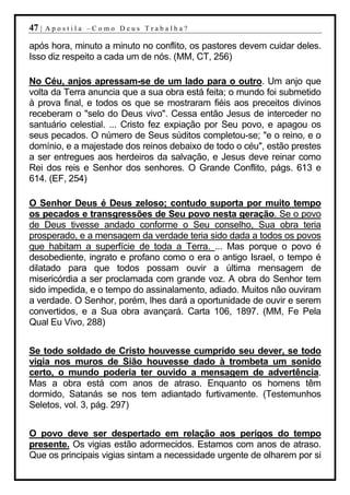 47 |   Apostila –Como Deus Trabalha?

após hora, minuto a minuto no conflito, os pastores devem cuidar deles.
Isso diz respeito a cada um de nós. (MM, CT, 256)

No Céu, anjos apressam-se de um lado para o outro. Um anjo que
volta da Terra anuncia que a sua obra está feita; o mundo foi submetido
à prova final, e todos os que se mostraram fiéis aos preceitos divinos
receberam o "selo do Deus vivo". Cessa então Jesus de interceder no
santuário celestial. ... Cristo fez expiação por Seu povo, e apagou os
seus pecados. O número de Seus súditos completou-se; "e o reino, e o
domínio, e a majestade dos reinos debaixo de todo o céu", estão prestes
a ser entregues aos herdeiros da salvação, e Jesus deve reinar como
Rei dos reis e Senhor dos senhores. O Grande Conflito, págs. 613 e
614. (EF, 254)

O Senhor Deus é Deus zeloso; contudo suporta por muito tempo
os pecados e transgressões de Seu povo nesta geração. Se o povo
de Deus tivesse andado conforme o Seu conselho, Sua obra teria
prosperado, e a mensagem da verdade teria sido dada a todos os povos
que habitam a superfície de toda a Terra. ... Mas porque o povo é
desobediente, ingrato e profano como o era o antigo Israel, o tempo é
dilatado para que todos possam ouvir a última mensagem de
misericórdia a ser proclamada com grande voz. A obra do Senhor tem
sido impedida, e o tempo do assinalamento, adiado. Muitos não ouviram
a verdade. O Senhor, porém, lhes dará a oportunidade de ouvir e serem
convertidos, e a Sua obra avançará. Carta 106, 1897. (MM, Fe Pela
Qual Eu Vivo, 288)


Se todo soldado de Cristo houvesse cumprido seu dever, se todo
vigia nos muros de Sião houvesse dado à trombeta um sonido
certo, o mundo poderia ter ouvido a mensagem de advertência.
Mas a obra está com anos de atraso. Enquanto os homens têm
dormido, Satanás se nos tem adiantado furtivamente. (Testemunhos
Seletos, vol. 3, pág. 297)


O povo deve ser despertado em relação aos perigos do tempo
presente. Os vigias estão adormecidos. Estamos com anos de atraso.
Que os principais vigias sintam a necessidade urgente de olharem por si
 
