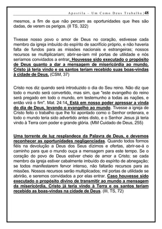 A p o s t i l a – U m C o m o D e u s T r a b a l h a | 48

mesmos, a fim de que não percam as oportunidades que lhes são
dadas, de verem os perigos. (II TS, 322)


Tivesse nosso povo o amor de Deus no coração, estivesse cada
membro da igreja imbuído do espírito de sacrifício próprio, e não haveria
falta de fundos para as missões nacionais e estrangeiras; nossos
recursos se multiplicariam; abrir-se-iam mil portas de utilidade e nós
seríamos convidados a entrar. Houvesse sido executado o propósito
de Deus quanto a dar a mensagem de misericórdia ao mundo,
Cristo já teria vindo e os santos teriam recebido suas boas-vindas
à cidade de Deus. (CSM, 37)


Cristo nos diz quando será introduzido o dia do Seu reino. Não diz que
todo o mundo será convertido, mas sim, que "este evangelho do reino
será pregado em todo o mundo, em testemunho a todas as nações, e
então virá o fim". Mat. 24:14. Está em nosso poder apressar a vinda
do dia de Deus, levando o evangelho ao mundo. Tivesse a igreja de
Cristo feito o trabalho que lhe foi apontado como o Senhor ordenara, e
todo o mundo teria sido advertido antes disto, e o Senhor Jesus já teria
vindo à Terra com poder e grande glória. (MM Cuidado de Deus, 255)


Uma torrente de luz resplandece da Palavra de Deus, e devemos
reconhecer as oportunidades negligenciadas. Quando todos formos
fiéis na devolução a Deus dos Seus dízimos e ofertas, abrir-se-á o
caminho para que o mundo ouça a mensagem para este tempo. Se o
coração do povo de Deus estiver cheio de amor a Cristo; se cada
membro da igreja estiver cabalmente imbuído do espírito de abnegação;
se todos manifestarem fervor intenso, não faltarão recursos para as
missões. Nossos recursos serão multiplicados; mil portas de utilidade se
abrirão, e seremos convidados a por elas entrar. Caso houvesse sido
executado o propósito divino de transmitir ao mundo a mensagem
da misericórdia, Cristo já teria vindo à Terra e os santos teriam
recebido as boas-vindas na cidade de Deus. (III, TS, 72)
 