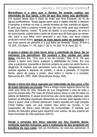 A p o s t i l a – U m C o m o D e u s T r a b a l h a |4

Maravilhosa é a obra que o Senhor Se propõe realizar por
intermédio de Sua igreja, a fim de que Seu nome seja glorificado.
Um quadro desta obra é dado na visão que teve Ezequiel, do rio de
águas purificadoras: "Estas águas saem para a região oriental, e descem
à campina, e entram no mar; e, sendo levadas ao mar, sararão as águas.
E será que toda a criatura vivente que vier por onde quer que entrarem
estes dois ribeiros, viverá." "E junto do ribeiro, à sua margem, de uma e
de outra banda, subirá toda a sorte de árvore que dá fruto para se comer:
não cairá a sua folha, nem perecerá o seu fruto: nos seus meses
produzirá novos frutos, porque as suas águas saem do santuário; e o
seu fruto servirá de alimento e a sua folha de remédio." Ezeq. 47:8-9 e
12. (AA, 13) (Apoc 11: 19; João 7: 38; 4: 14; Zac 14: 8; Apoc 22: 1).

A igreja é objeto do mais terno amor e solicitude de Deus. Se os
membros Lhe permitirem, Ele revelará o Seu caráter por meio
deles. Diz-lhes Ele: "Vós sois a luz do mundo." Mat. 5:14. Os que
andam e falam com Deus, praticam a afabilidade de Cristo. Em sua
vida, a paciência, mansidão e domínio próprio se unem ao santo fervor e
diligência. À medida que caminham rumo do Céu, desgastam-se as,
arestas agudas e ásperas do caráter, e vê-se a piedade. O Espírito
Santo, pleno de graça e poder, atua sobre a mente e o coração.
Manuscrito 63, 1901. (MM, Maravilhosa Graça, 204)


Desde o início tem Deus operado por intermédio de Seu povo a fim
de trazer bênçãos ao mundo. Para a antiga nação egípcia Deus fez de
José uma fonte de vida. Através de sua integridade a vida de todo o
povo foi preservada. Por meio de Daniel salvou Deus a vida de todos os
sábios de Babilônia. E esses livramentos são como lições objetivas; eles
ilustram as bênçãos espirituais oferecidas ao mundo, pela ligação com o
Deus a quem José e Daniel adoravam. Todos aqueles em cujo coração
Cristo habita, cada um que mostre Seu amor ao mundo, é um
cooperador de Deus, para bênção da humanidade. À medida que
recebe do Salvador graça para reparti-la com outros, de seu próprio ser
fluem torrentes de vida espiritual. (AA13)


Desde o princípio tem Deus operado por Seu Espírito Santo,
mediante agentes humanos, para a realização de Seu propósito em
benefício da raça caída. Isto se manifestou na vida dos patriarcas. À
 