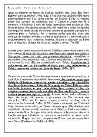 5|   Apostila –Como Deus Trabalha?

igreja no deserto, no tempo de Moisés, também deu Deus Seu "bom
Espírito, para os ensinar". Nee. 9:20. E nos dias dos apóstolos Ele atuou
poderosamente por Sua igreja através do Espírito Santo. O mesmo
poder que susteve os patriarcas, que a Calebe e Josué deu fé e
coragem, e eficiência à obra da igreja apostólica, tem sustido os fiéis
filhos de Deus nos séculos sucessivos. Foi mediante o poder do Espírito
Santo que na idade escura os cristãos valdenses ajudaram a preparar o
caminho para a Reforma. Foi o mesmo poder que deu êxito aos
esforços de nobres homens e mulheres que abriram o caminho para o
estabelecimento das modernas missões, e para a tradução da Bíblia
para as línguas e dialetos de todas as nações e povos. (AA, 53)


Aquele que chamou os pescadores da Galiléia, chama ainda homens ao
Seu serviço. E está tão disposto a manifestar por nosso intermédio o
Seu poder, como por meio dos primeiros discípulos. Imperfeitos e
pecadores como possamos ser, o Senhor estende-nos o oferecimento
da comunhão com Ele, do aprendizado com Cristo. Convida-nos a
colocar-nos sob as instruções divinas, para que, unindo-nos a
Cristo, possamos realizar as obras de Deus. (DTN, 297)


Os embaixadores de Cristo têm importante e solene obra a realizar, a
qual alguns assumem demasiado levemente. Ao mesmo tempo que
Cristo é oficiante no santuário celeste, é também, por intermédio
dos Seus delegados, o Líder de Sua igreja na Terra. Fala ao povo
mediante homens, e, por meio deles, leva avante a obra da
mesma maneira que o fazia nos dias de Sua humilhação, quando
andava em pessoa aqui no mundo. Apesar de decorridos séculos, o
lapso de tempo não mudou a promessa por Ele deixada aos
discípulos: "Eis que Eu estou convosco todos os dias, até à
consumação do mundo." Mat. 28:20. Desde a ascensão de Cristo até
hoje, homens ordenados por Deus, homens que dEle derivam sua
autoridade, têm-se tornado mestres da fé. Cristo, o Pastor verdadeiro,
superintende Sua obra por intermédio desses subpastores. Assim a
função dos que trabalham na palavra e na doutrina se torna muito
importante. Rogam ao povo, da parte de Cristo, que se reconciliem
com Deus. (Testemunho Seletos I, 523)
 
