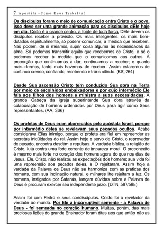 7|   Apostila –Como Deus Trabalha?

Os discípulos foram o meio de comunicação entre Cristo e o povo.
Isso deve ser uma grande animação para os discípulos dEle hoje
em dia. Cristo é o grande centro, a fonte de toda força. DEle devem os
discípulos receber a provisão. Os mais inteligentes, os mais bem-
dotados espiritualmente, só podem comunicar, à medida que recebem.
Não podem, de si mesmos, suprir coisa alguma às necessidades da
alma. Só podemos transmitir aquilo que recebemos de Cristo; e só o
podemos receber à medida que o comunicamos aos outros. À
proporção que continuamos a dar, continuamos a receber; e quanto
mais dermos, tanto mais havemos de receber. Assim estaremos de
contínuo crendo, confiando, recebendo e transmitindo. (BS, 264)


Desde Sua ascensão Cristo tem conduzido Sua obra na Terra
por meio de escolhidos embaixadores e por cujo intermédio Ele
fala aos filhos dos homens e ministra a suas necessidades. A
grande Cabeça da igreja superintende Sua obra através da
colaboração de homens ordenados por Deus para agir como Seus
representantes. (AA, 336)


Os profetas de Deus eram aborrecidos pelo apóstata Israel, porque
por intermédio deles se revelavam seus pecados ocultos. Acabe
considerava Elias inimigo, porque o profeta era fiel em repreender as
secretas iniqüidades do rei. Assim hoje o servo de Cristo, o reprovador
do pecado, encontra desdém e repulsas. A verdade bíblica, a religião de
Cristo, luta contra uma forte corrente de impureza moral. O preconceito
é mesmo mais forte no coração dos homens agora do que nos dias de
Jesus. Ele, Cristo, não realizou as expectações dos homens; sua vida foi
uma repreensão aos pecados deles, e O rejeitaram. Assim hoje a
verdade da Palavra de Deus não se harmoniza com as práticas dos
homens, com sua inclinação natural, e milhares lhe rejeitam a luz. Os
homens, instigados por Satanás, lançam dúvidas sobre a Palavra de
Deus e procuram exercer seu independente juízo. (DTN, 587/588)


Assim foi com Pedro e seus condiscípulos. Cristo foi o revelador da
verdade ao mundo. Por Ele a incorruptível semente - a Palavra de
Deus - foi semeada no coração humano. Muitas, porém, das mais
preciosas lições do grande Ensinador foram ditas aos que então não as
 