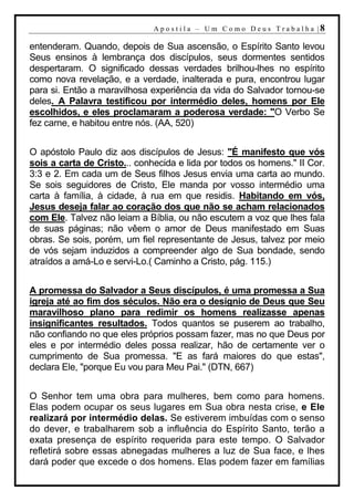 A p o s t i l a – U m C o m o D e u s T r a b a l h a |8

entenderam. Quando, depois de Sua ascensão, o Espírito Santo levou
Seus ensinos à lembrança dos discípulos, seus dormentes sentidos
despertaram. O significado dessas verdades brilhou-lhes no espírito
como nova revelação, e a verdade, inalterada e pura, encontrou lugar
para si. Então a maravilhosa experiência da vida do Salvador tornou-se
deles. A Palavra testificou por intermédio deles, homens por Ele
escolhidos, e eles proclamaram a poderosa verdade: "O Verbo Se
fez carne, e habitou entre nós. (AA, 520)


O apóstolo Paulo diz aos discípulos de Jesus: "É manifesto que vós
sois a carta de Cristo... conhecida e lida por todos os homens." II Cor.
3:3 e 2. Em cada um de Seus filhos Jesus envia uma carta ao mundo.
Se sois seguidores de Cristo, Ele manda por vosso intermédio uma
carta à família, à cidade, à rua em que residis. Habitando em vós,
Jesus deseja falar ao coração dos que não se acham relacionados
com Ele. Talvez não leiam a Bíblia, ou não escutem a voz que lhes fala
de suas páginas; não vêem o amor de Deus manifestado em Suas
obras. Se sois, porém, um fiel representante de Jesus, talvez por meio
de vós sejam induzidos a compreender algo de Sua bondade, sendo
atraídos a amá-Lo e servi-Lo.( Caminho a Cristo, pág. 115.)


A promessa do Salvador a Seus discípulos, é uma promessa a Sua
igreja até ao fim dos séculos. Não era o desígnio de Deus que Seu
maravilhoso plano para redimir os homens realizasse apenas
insignificantes resultados. Todos quantos se puserem ao trabalho,
não confiando no que eles próprios possam fazer, mas no que Deus por
eles e por intermédio deles possa realizar, hão de certamente ver o
cumprimento de Sua promessa. "E as fará maiores do que estas",
declara Ele, "porque Eu vou para Meu Pai." (DTN, 667)


O Senhor tem uma obra para mulheres, bem como para homens.
Elas podem ocupar os seus lugares em Sua obra nesta crise, e Ele
realizará por intermédio delas. Se estiverem imbuídas com o senso
do dever, e trabalharem sob a influência do Espírito Santo, terão a
exata presença de espírito requerida para este tempo. O Salvador
refletirá sobre essas abnegadas mulheres a luz de Sua face, e lhes
dará poder que excede o dos homens. Elas podem fazer em famílias
 