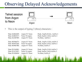 Observing Delayed Acknowledgements
• This is the output of typing 3 (three) characters :
Time 44.062449: Argon  Neon: Push, SeqNo 0:1(1), AckNo 1
Time 44.063317: Neon  Argon: Push, SeqNo 1:2(1), AckNo 1
Time 44.182705: Argon  Neon: No Data, AckNo 2
Time 48.946471: Argon  Neon: Push, SeqNo 1:2(1), AckNo 2
Time 48.947326: Neon  Argon: Push, SeqNo 2:3(1), AckNo 2
Time 48.982786: Argon  Neon: No Data, AckNo 3
Time 55.116581: Argon  Neon: Push, SeqNo 2:3(1) AckNo 3
Time 55.117497: Neon  Argon: Push, SeqNo 3:4(1) AckNo 3
Time 55.183694: Argon  Neon: No Data, AckNo 4
10
Argon Neon
Telnet session
from Argon
to Neon
 