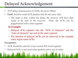 Delayed Acknowledgement
• TCP delays transmission of ACKs for up to 200ms
• Goal: Avoid to send ACK packets that do not carry data.
– The hope is that, within the delay, the receiver will have data
ready to be sent to the receiver. Then, the ACK can be
piggybacked with a data segment
In Example:
– Delayed ACK explains why the “ACK of character” and the
“echo of character” are sent in the same segment
– The duration of delayed ACKs can be observed in the example
when Argon sends ACKs
Exceptions:
• ACK should be sent for every second full sized segment
• Delayed ACK is not used when packets arrive out of order
12
 
