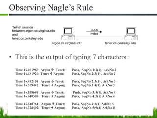 Observing Nagle’s Rule
• This is the output of typing 7 characters :
Time 16.401963: Argon  Tenet: Push, SeqNo 1:2(1), AckNo 2
Time 16.481929: Tenet  Argon: Push, SeqNo 2:3(1) , AckNo 2
Time 16.482154: Argon  Tenet: Push, SeqNo 2:3(1) , AckNo 3
Time 16.559447: Tenet  Argon: Push, SeqNo 3:4(1), AckNo 3
Time 16.559684: Argon  Tenet: Push, SeqNo 3:4(1), AckNo 4
Time 16.640508: Tenet  Argon: Push, SeqNo 4:5(1) AckNo 4
Time 16.640761: Argon  Tenet: Push, SeqNo 4:8(4) AckNo 5
Time 16.728402: Tenet  Argon: Push, SeqNo 5:9(4) AckNo 8
argon.cs.virginia.edu
3000
miles
tenet.cs.berkeley.edu
Telnet session
between argon.cs.virginia.edu
and
tenet.cs.berkeley.edu
 