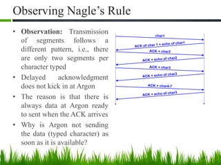 Observing Nagle’s Rule
• Observation: Transmission
of segments follows a
different pattern, i.e., there
are only two segments per
character typed
• Delayed acknowledgment
does not kick in at Argon
• The reason is that there is
always data at Argon ready
to sent when the ACK arrives
• Why is Argon not sending
the data (typed character) as
soon as it is available?
15
char1
ACK of char 1 + echo of char1
ACK + char2
ACK + echo of char2
ACK + char3
ACK + echo of char3
ACK + char4-7
ACK + echo of char3
 