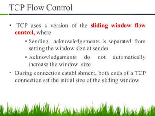 TCP Flow Control
• TCP uses a version of the sliding window flow
control, where
• Sending acknowledgements is separated from
setting the window size at sender
• Acknowledgements do not automatically
increase the window size
• During connection establishment, both ends of a TCP
connection set the initial size of the sliding window
19
 