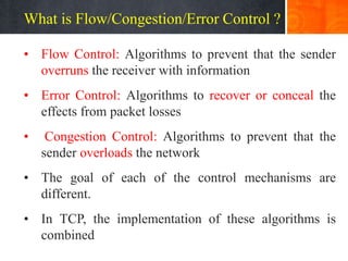 What is Flow/Congestion/Error Control ?
• Flow Control: Algorithms to prevent that the sender
overruns the receiver with information
• Error Control: Algorithms to recover or conceal the
effects from packet losses
• Congestion Control: Algorithms to prevent that the
sender overloads the network
• The goal of each of the control mechanisms are
different.
• In TCP, the implementation of these algorithms is
combined
 