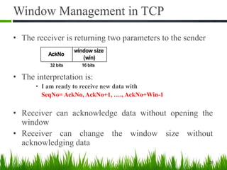 Window Management in TCP
• The receiver is returning two parameters to the sender
• The interpretation is:
• I am ready to receive new data with
SeqNo= AckNo, AckNo+1, …., AckNo+Win-1
• Receiver can acknowledge data without opening the
window
• Receiver can change the window size without
acknowledging data
20
AckNo
window size
(win)
32 bits 16 bits
 