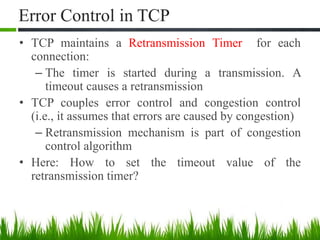 Error Control in TCP
• TCP maintains a Retransmission Timer for each
connection:
– The timer is started during a transmission. A
timeout causes a retransmission
• TCP couples error control and congestion control
(i.e., it assumes that errors are caused by congestion)
– Retransmission mechanism is part of congestion
control algorithm
• Here: How to set the timeout value of the
retransmission timer?
 