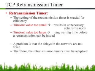 TCP Retransmission Timer
• Retransmission Timer:
– The setting of the retransmission timer is crucial for
efficiency
– Timeout value too small  results in unnecessary
retransmissions
– Timeout value too large  long waiting time before
a retransmission can be issued
– A problem is that the delays in the network are not
fixed
– Therefore, the retransmission timers must be adaptive
28
 