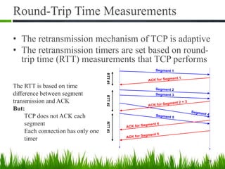 Round-Trip Time Measurements
• The retransmission mechanism of TCP is adaptive
• The retransmission timers are set based on round-
trip time (RTT) measurements that TCP performs
29
Segment 1
Segment 4
ACK for Segment 1
Segment 2
Segment 3
ACK for Segment 2 + 3
Segment 5
ACK for Segment 4
ACK for Segment 5
RTT#1RTT#2RTT#3
The RTT is based on time
difference between segment
transmission and ACK
But:
TCP does not ACK each
segment
Each connection has only one
timer
 