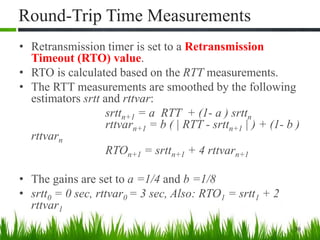 Round-Trip Time Measurements
• Retransmission timer is set to a Retransmission
Timeout (RTO) value.
• RTO is calculated based on the RTT measurements.
• The RTT measurements are smoothed by the following
estimators srtt and rttvar:
srttn+1 = a RTT + (1- a ) srttn
rttvarn+1 = b ( | RTT - srttn+1 | ) + (1- b )
rttvarn
RTOn+1 = srttn+1 + 4 rttvarn+1
• The gains are set to a =1/4 and b =1/8
• srtt0 = 0 sec, rttvar0 = 3 sec, Also: RTO1 = srtt1 + 2
rttvar1
30
 