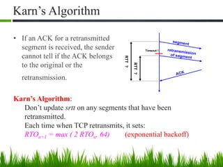 Karn’s Algorithm
• If an ACK for a retransmitted
segment is received, the sender
cannot tell if the ACK belongs
to the original or the
retransmission.
31
segment
ACK
retransmissionof segment
Timeout !
RTT?
RTT?
Karn’s Algorithm:
Don’t update srtt on any segments that have been
retransmitted.
Each time when TCP retransmits, it sets:
RTOn+1 = max ( 2 RTOn, 64) (exponential backoff)
 