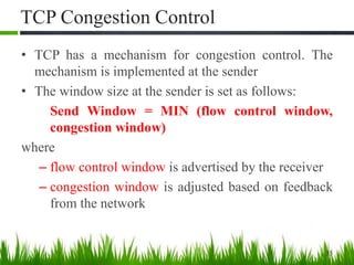 TCP Congestion Control
• TCP has a mechanism for congestion control. The
mechanism is implemented at the sender
• The window size at the sender is set as follows:
Send Window = MIN (flow control window,
congestion window)
where
– flow control window is advertised by the receiver
– congestion window is adjusted based on feedback
from the network
35
 