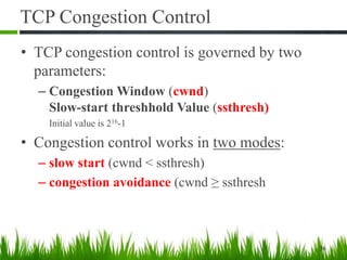 TCP Congestion Control
• TCP congestion control is governed by two
parameters:
– Congestion Window (cwnd)
Slow-start threshhold Value (ssthresh)
Initial value is 216-1
• Congestion control works in two modes:
– slow start (cwnd < ssthresh)
– congestion avoidance (cwnd ≥ ssthresh
36
 