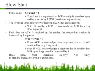 Slow Start
• Initial value: Set cwnd = 1
» Note: Unit is a segment size. TCP actually is based on bytes
and increments by 1 MSS (maximum segment size)
• The receiver sends an acknowledgement (ACK) for each Segment
» Note: Generally, a TCP receiver sends an ACK for every
other segment.
• Each time an ACK is received by the sender, the congestion window is
increased by 1 segment:
cwnd = cwnd + 1
» If an ACK acknowledges two segments, cwnd is still
increased by only 1 segment.
» Even if ACK acknowledges a segment that is smaller than
MSS bytes long, cwnd is increased by 1.
• Does Slow Start increment slowly? Not really.
In fact, the increase of cwnd is exponential
37
 
